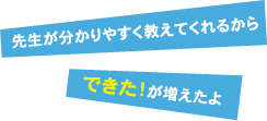 先生がわかりやすく教えてくれるから「できた」が増えたよ！